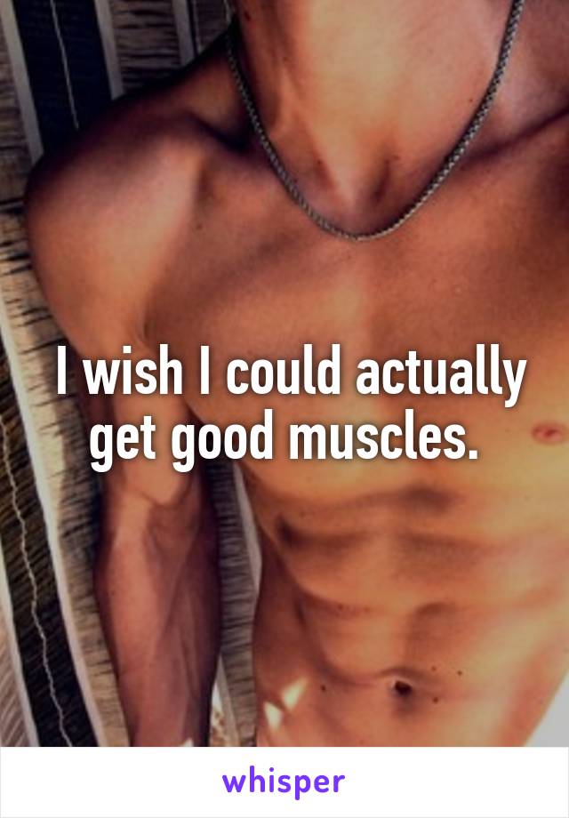  I wish I could actually get good muscles.