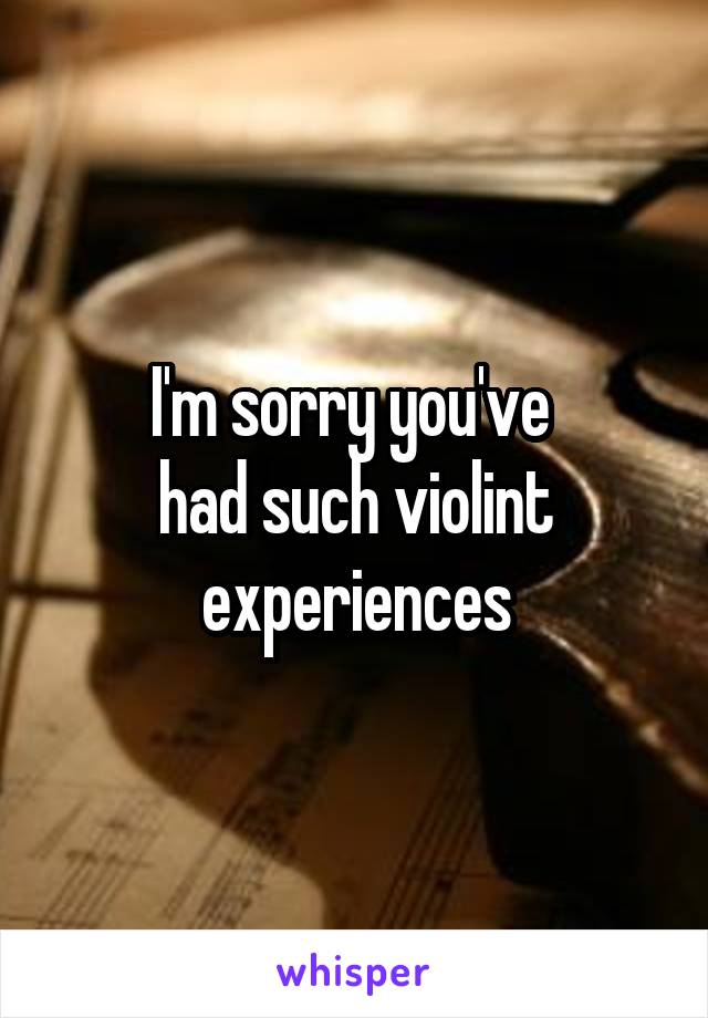 I'm sorry you've 
had such violint experiences