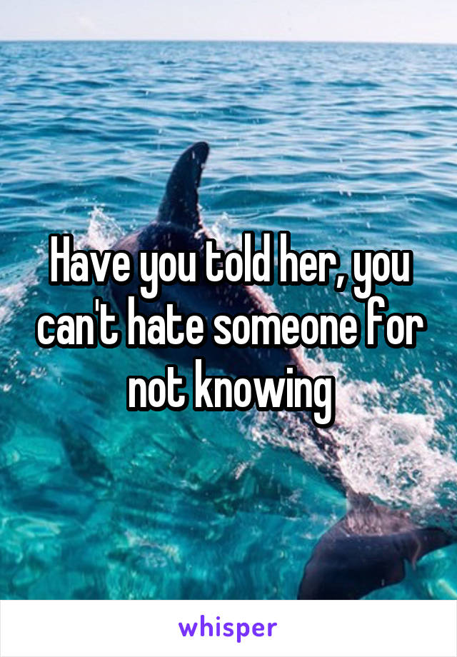 Have you told her, you can't hate someone for not knowing