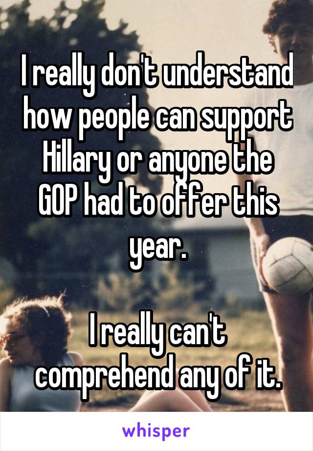 I really don't understand how people can support Hillary or anyone the GOP had to offer this year.

I really can't comprehend any of it.