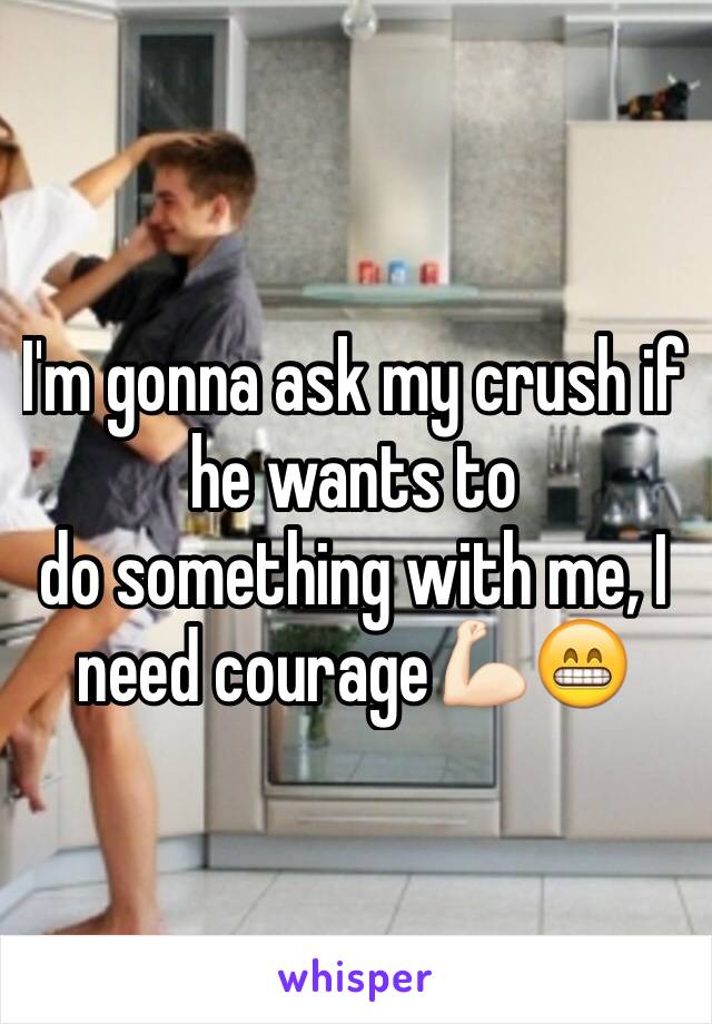 I'm gonna ask my crush if he wants to 
do something with me, I need courage💪🏻😁