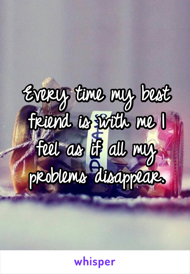 Every time my best friend is with me I feel as if all my problems disappear.