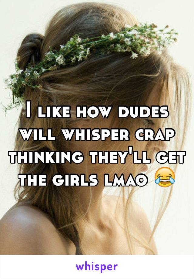 I like how dudes will whisper crap thinking they'll get the girls lmao 😂