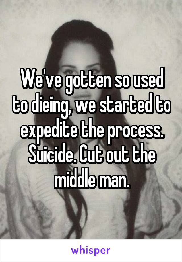 We've gotten so used to dieing, we started to expedite the process. Suicide. Cut out the middle man.