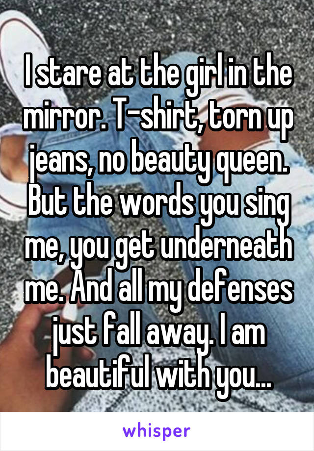 I stare at the girl in the mirror. T-shirt, torn up jeans, no beauty queen. But the words you sing me, you get underneath me. And all my defenses just fall away. I am beautiful with you...