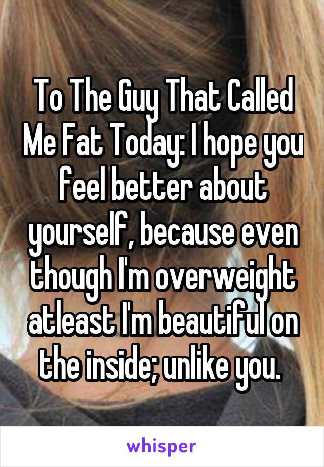 To The Guy That Called Me Fat Today: I hope you feel better about yourself, because even though I'm overweight atleast I'm beautiful on the inside; unlike you. 
