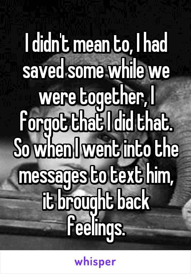 I didn't mean to, I had saved some while we were together, I forgot that I did that. So when I went into the messages to text him, it brought back feelings.