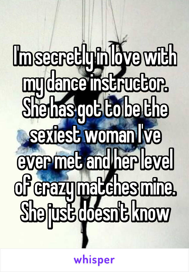 I'm secretly in love with my dance instructor. She has got to be the sexiest woman I've ever met and her level of crazy matches mine. She just doesn't know