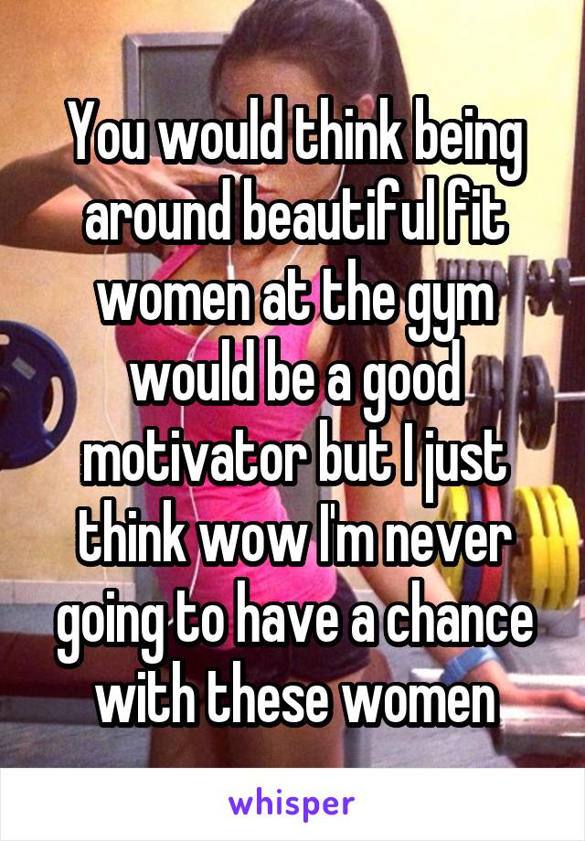 You would think being around beautiful fit women at the gym would be a good motivator but I just think wow I'm never going to have a chance with these women