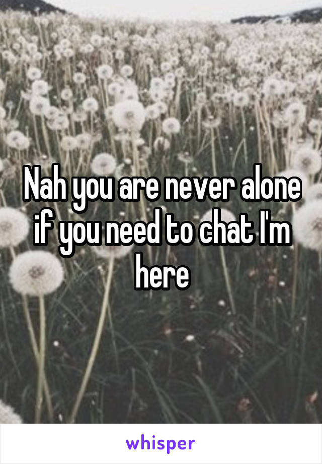 Nah you are never alone if you need to chat I'm here