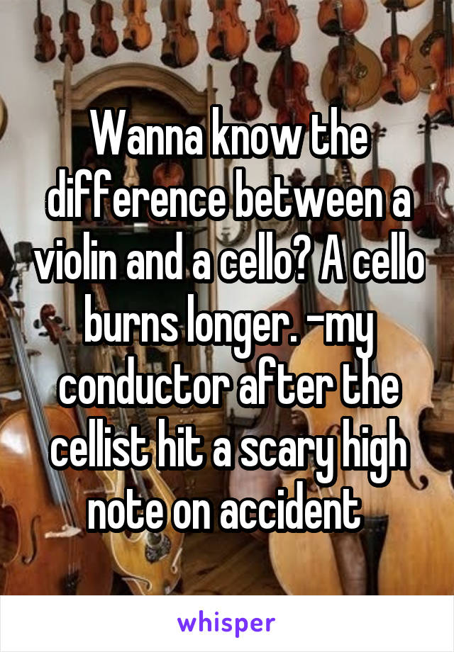 Wanna know the difference between a violin and a cello? A cello burns longer. -my conductor after the cellist hit a scary high note on accident 