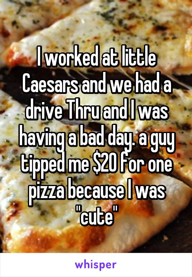 I worked at little Caesars and we had a drive Thru and I was having a bad day. a guy tipped me $20 for one pizza because I was "cute"