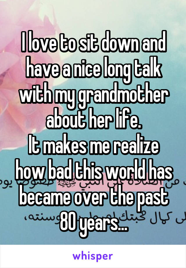 I love to sit down and have a nice long talk with my grandmother about her life.
It makes me realize how bad this world has became over the past 80 years...