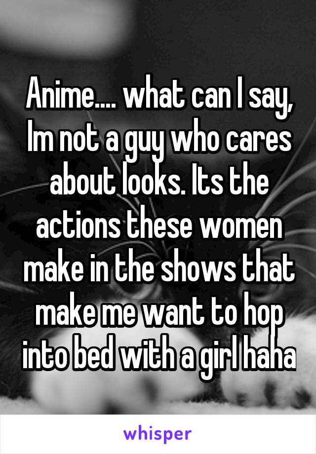 Anime.... what can I say, Im not a guy who cares about looks. Its the actions these women make in the shows that make me want to hop into bed with a girl haha