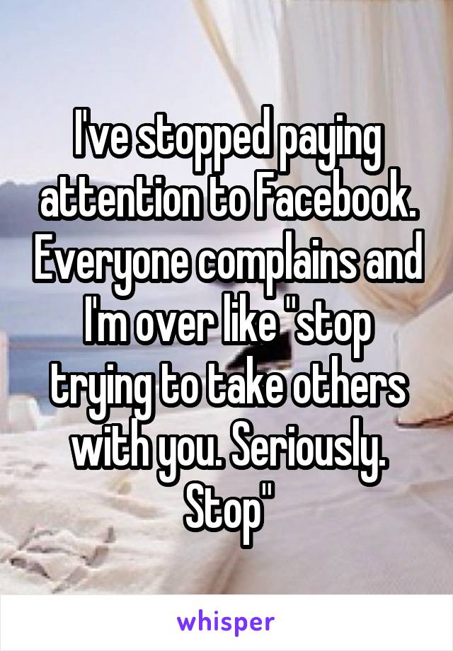 I've stopped paying attention to Facebook. Everyone complains and I'm over like "stop trying to take others with you. Seriously. Stop"