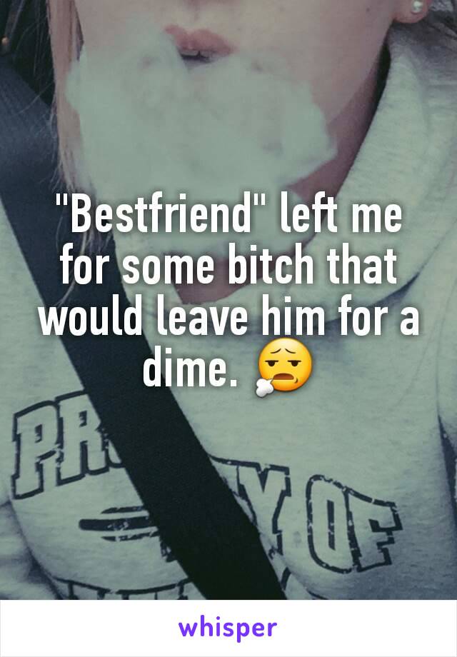 "Bestfriend" left me for some bitch that would leave him for a dime. 😧