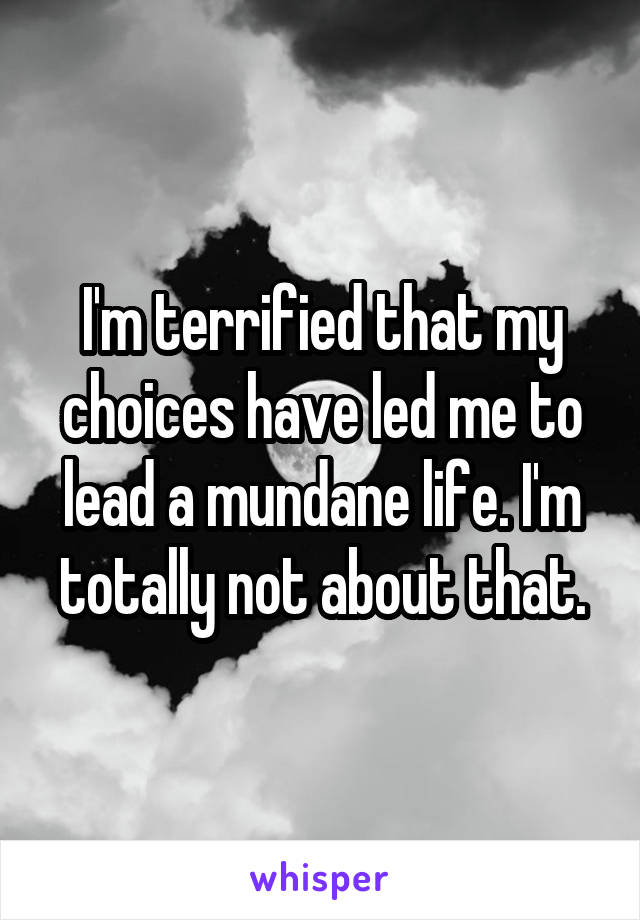 I'm terrified that my choices have led me to lead a mundane life. I'm totally not about that.