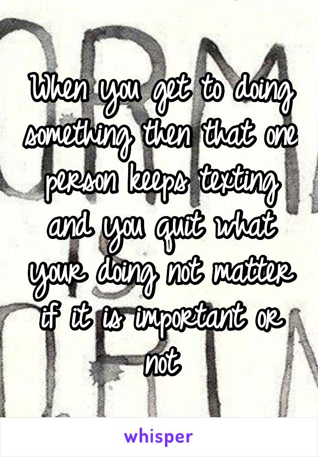 When you get to doing something then that one person keeps texting and you quit what your doing not matter if it is important or not