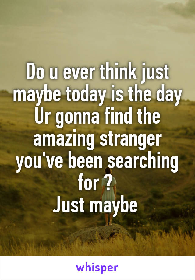 Do u ever think just maybe today is the day Ur gonna find the amazing stranger you've been searching for ? 
Just maybe 