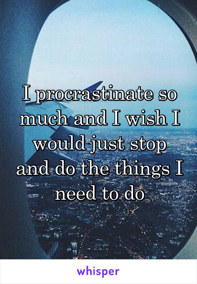 I procrastinate so much and I wish I would just stop and do the things I need to do