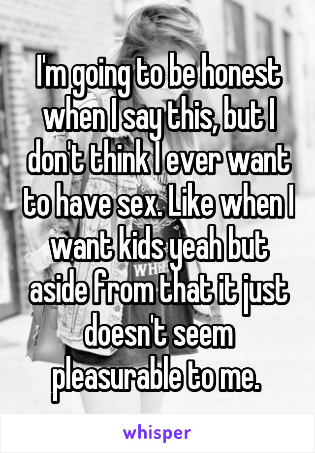 I'm going to be honest when I say this, but I don't think I ever want to have sex. Like when I want kids yeah but aside from that it just doesn't seem pleasurable to me. 