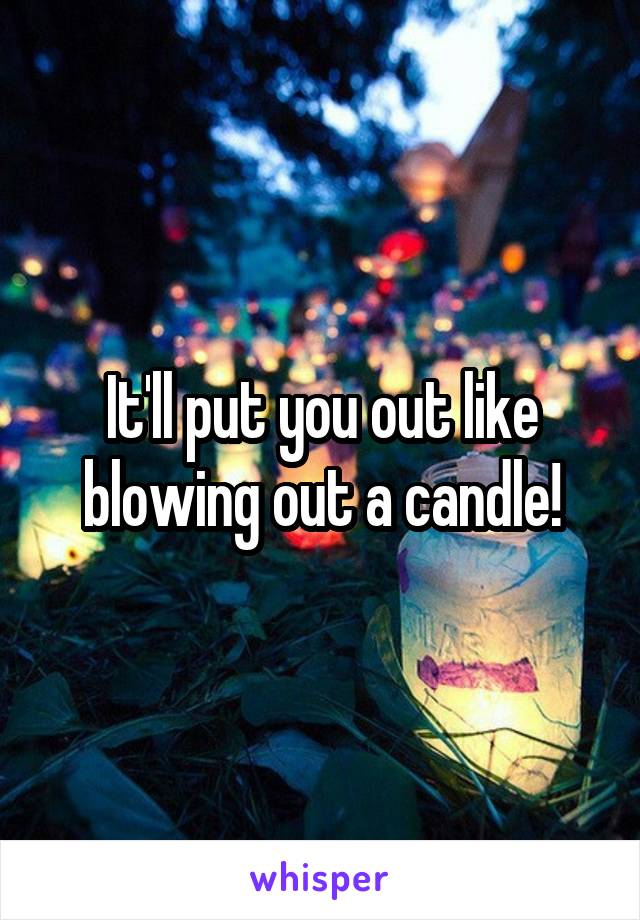 It'll put you out like blowing out a candle!