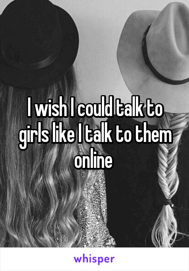 I wish I could talk to girls like I talk to them online 