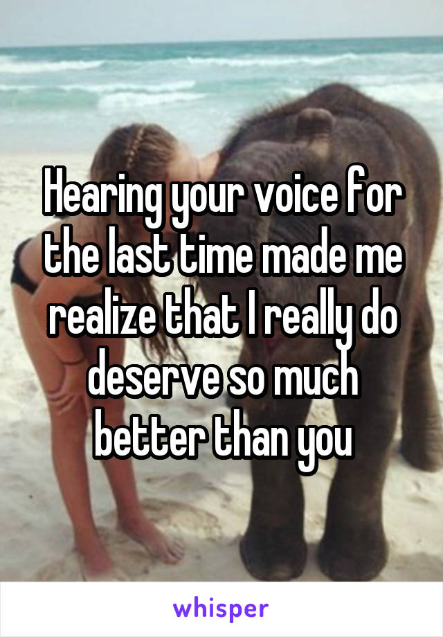 Hearing your voice for the last time made me realize that I really do deserve so much better than you