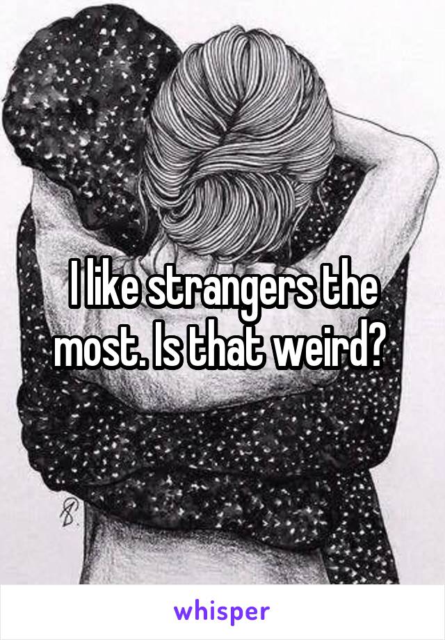 I like strangers the most. Is that weird? 