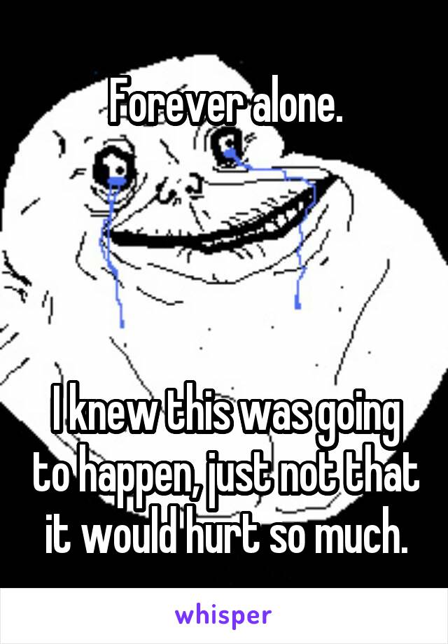 Forever alone.




I knew this was going to happen, just not that it would hurt so much.