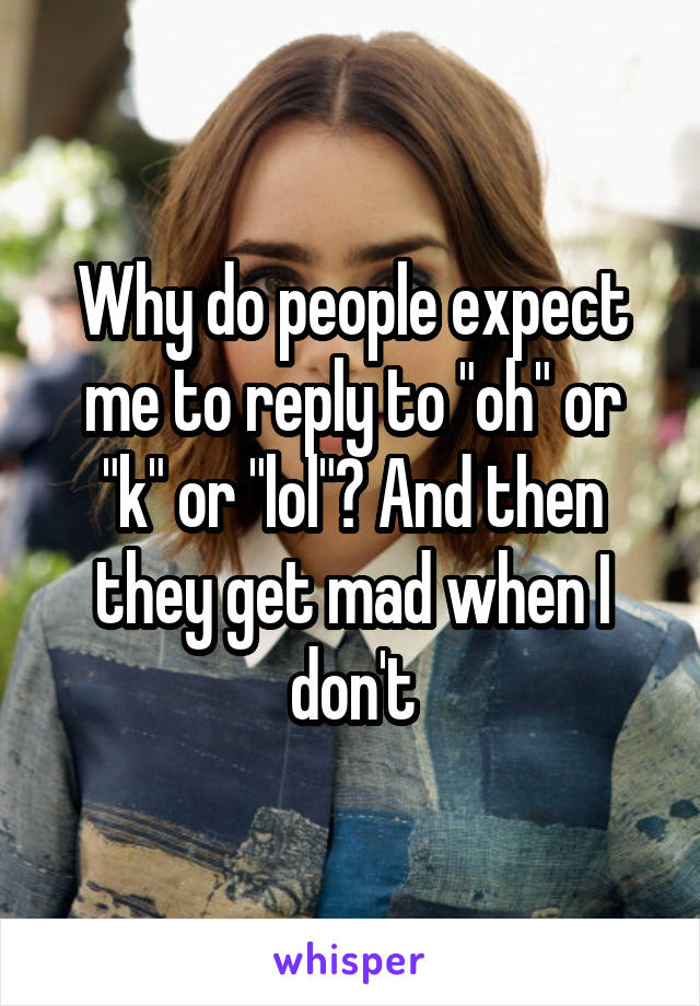 Why do people expect me to reply to "oh" or "k" or "lol"? And then they get mad when I don't