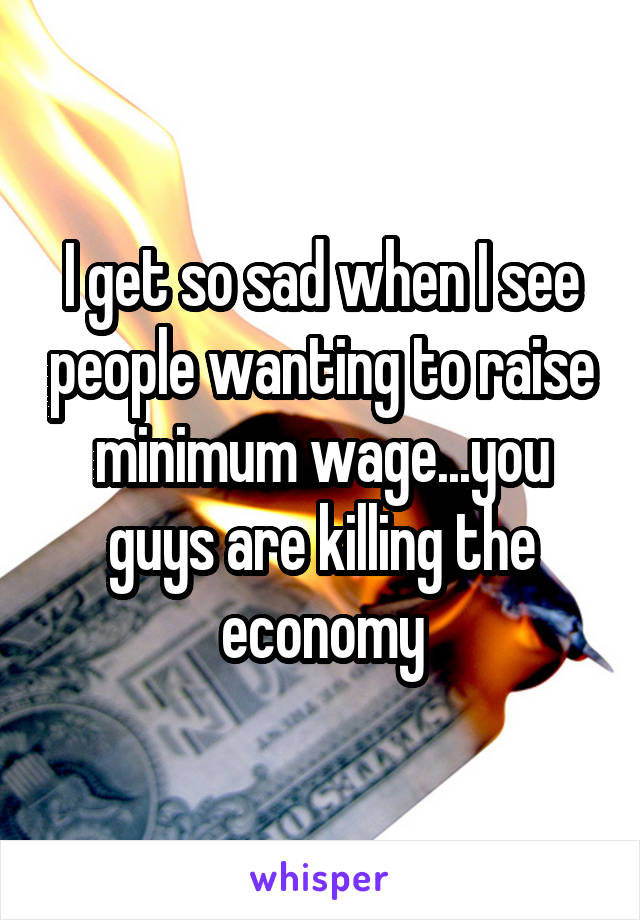 I get so sad when I see people wanting to raise minimum wage...you guys are killing the economy