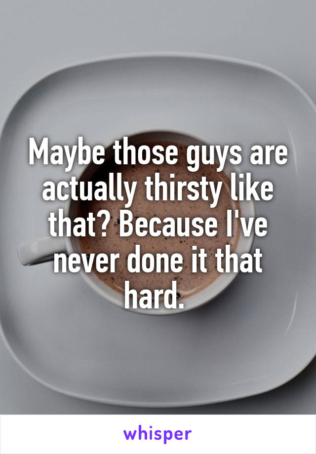 Maybe those guys are actually thirsty like that? Because I've never done it that hard. 