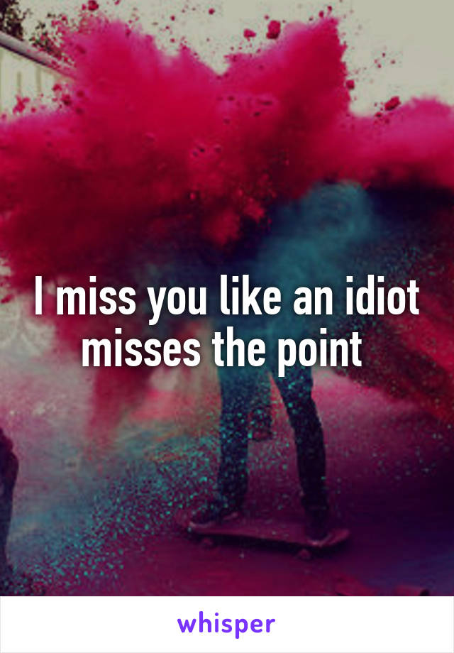 I miss you like an idiot misses the point 