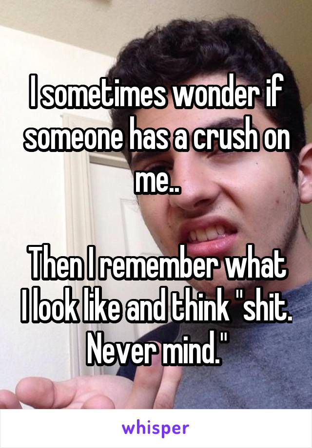 I sometimes wonder if someone has a crush on me..

Then I remember what I look like and think "shit. Never mind."