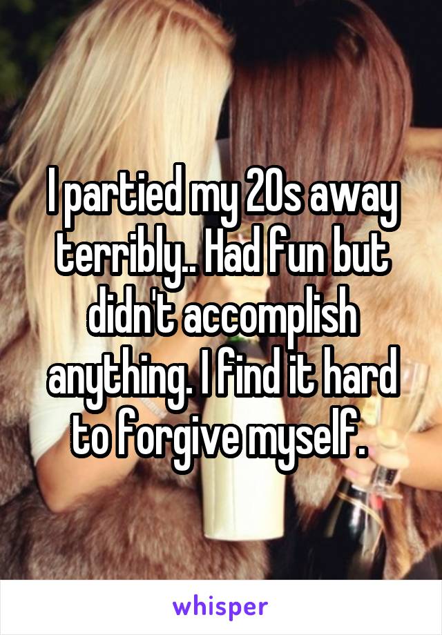 I partied my 20s away terribly.. Had fun but didn't accomplish anything. I find it hard to forgive myself. 