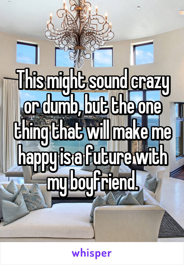 This might sound crazy or dumb, but the one thing that will make me happy is a future with my boyfriend.