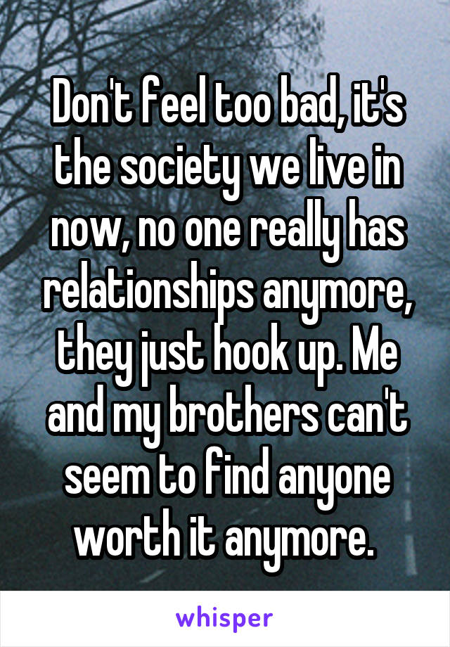 Don't feel too bad, it's the society we live in now, no one really has relationships anymore, they just hook up. Me and my brothers can't seem to find anyone worth it anymore. 