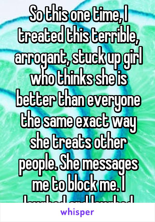 So this one time, I treated this terrible, arrogant, stuck up girl who thinks she is better than everyone the same exact way she treats other people. She messages me to block me. I laughed and laughed