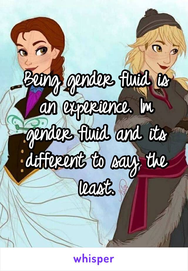 Being gender fluid is an experience. Im gender fluid and its different to say the least.