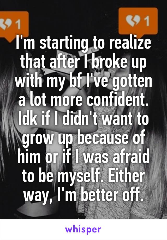 I'm starting to realize that after I broke up with my bf I've gotten a lot more confident. Idk if I didn't want to grow up because of him or if I was afraid to be myself. Either way, I'm better off.