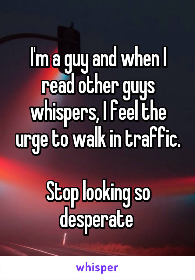 I'm a guy and when I read other guys whispers, I feel the urge to walk in traffic.

Stop looking so desperate 