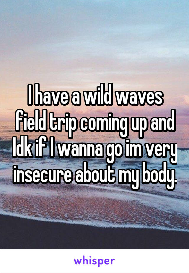 I have a wild waves field trip coming up and Idk if I wanna go im very insecure about my body.