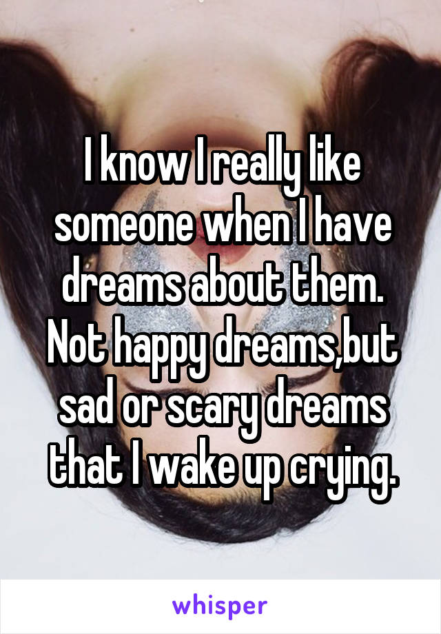 I know I really like someone when I have dreams about them.
Not happy dreams,but sad or scary dreams that I wake up crying.