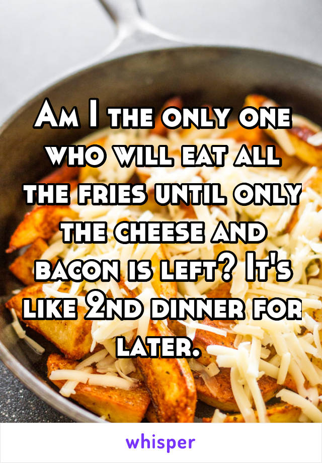 Am I the only one who will eat all the fries until only the cheese and bacon is left? It's like 2nd dinner for later. 