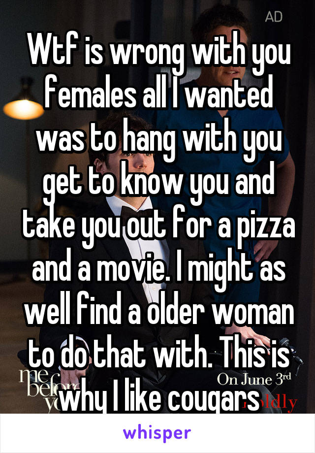 Wtf is wrong with you females all I wanted was to hang with you get to know you and take you out for a pizza and a movie. I might as well find a older woman to do that with. This is why I like cougars