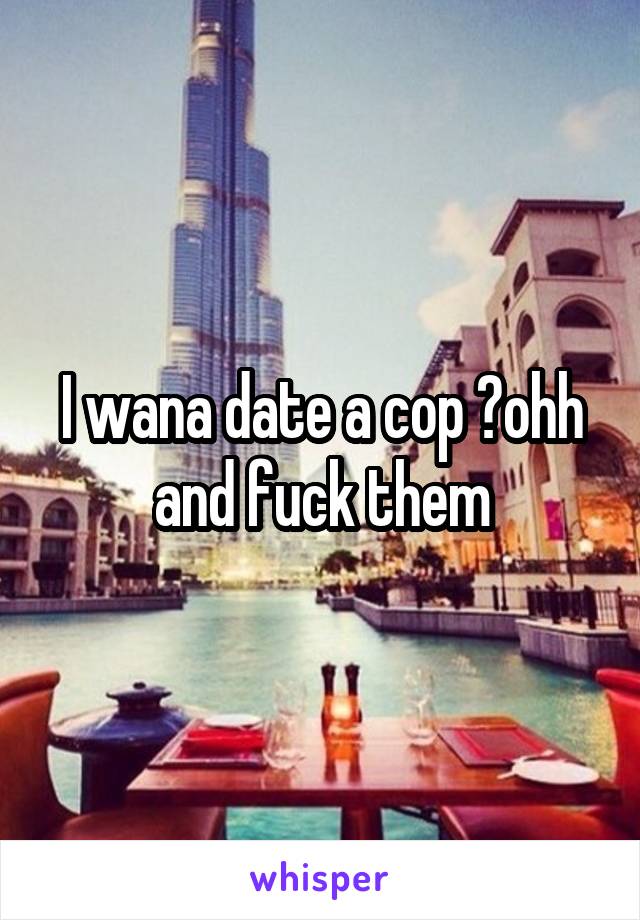 I wana date a cop 😔ohh and fuck them