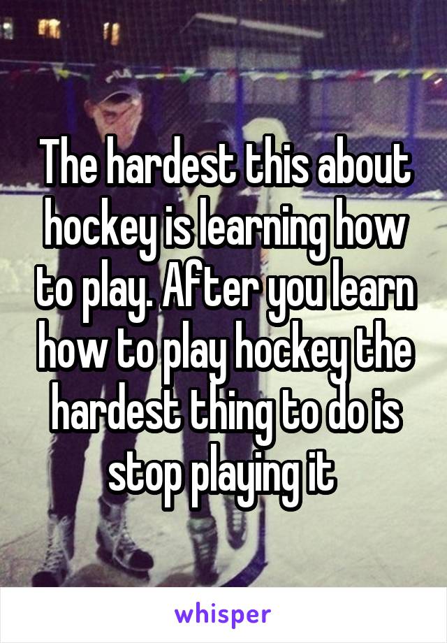 The hardest this about hockey is learning how to play. After you learn how to play hockey the hardest thing to do is stop playing it 