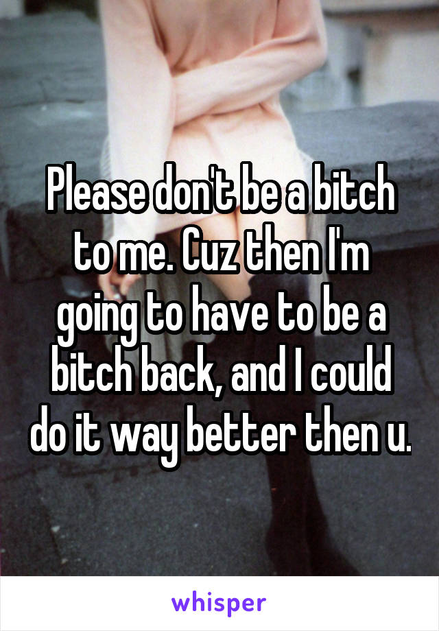 Please don't be a bitch to me. Cuz then I'm going to have to be a bitch back, and I could do it way better then u.