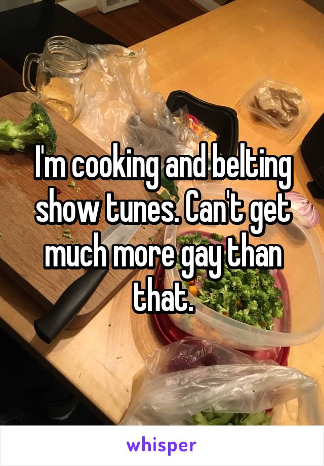 I'm cooking and belting show tunes. Can't get much more gay than that.